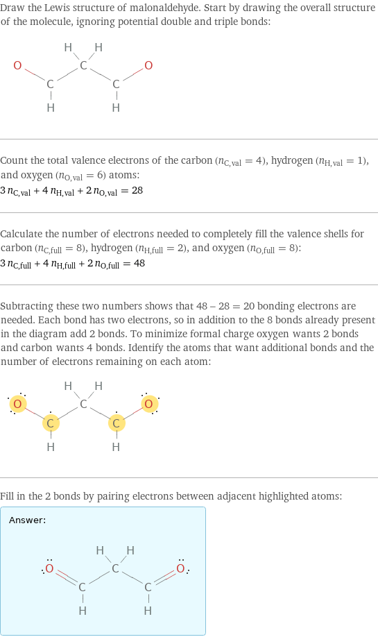 Draw the Lewis structure of malonaldehyde. Start by drawing the overall structure of the molecule, ignoring potential double and triple bonds:  Count the total valence electrons of the carbon (n_C, val = 4), hydrogen (n_H, val = 1), and oxygen (n_O, val = 6) atoms: 3 n_C, val + 4 n_H, val + 2 n_O, val = 28 Calculate the number of electrons needed to completely fill the valence shells for carbon (n_C, full = 8), hydrogen (n_H, full = 2), and oxygen (n_O, full = 8): 3 n_C, full + 4 n_H, full + 2 n_O, full = 48 Subtracting these two numbers shows that 48 - 28 = 20 bonding electrons are needed. Each bond has two electrons, so in addition to the 8 bonds already present in the diagram add 2 bonds. To minimize formal charge oxygen wants 2 bonds and carbon wants 4 bonds. Identify the atoms that want additional bonds and the number of electrons remaining on each atom:  Fill in the 2 bonds by pairing electrons between adjacent highlighted atoms: Answer: |   | 