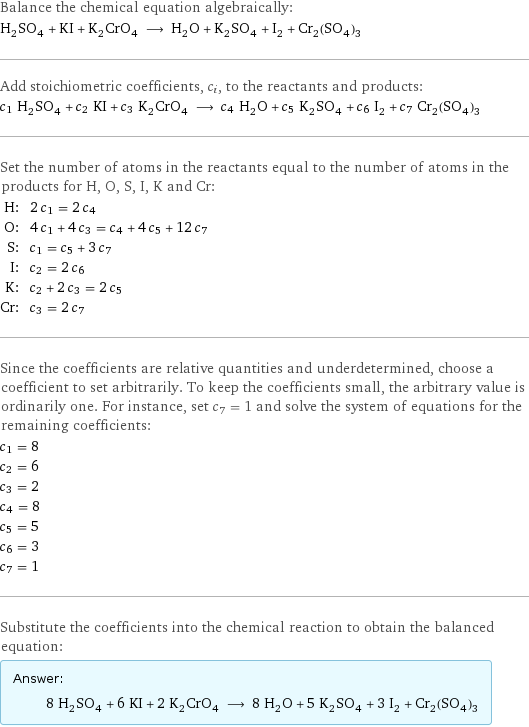 Balance the chemical equation algebraically: H_2SO_4 + KI + K_2CrO_4 ⟶ H_2O + K_2SO_4 + I_2 + Cr_2(SO_4)_3 Add stoichiometric coefficients, c_i, to the reactants and products: c_1 H_2SO_4 + c_2 KI + c_3 K_2CrO_4 ⟶ c_4 H_2O + c_5 K_2SO_4 + c_6 I_2 + c_7 Cr_2(SO_4)_3 Set the number of atoms in the reactants equal to the number of atoms in the products for H, O, S, I, K and Cr: H: | 2 c_1 = 2 c_4 O: | 4 c_1 + 4 c_3 = c_4 + 4 c_5 + 12 c_7 S: | c_1 = c_5 + 3 c_7 I: | c_2 = 2 c_6 K: | c_2 + 2 c_3 = 2 c_5 Cr: | c_3 = 2 c_7 Since the coefficients are relative quantities and underdetermined, choose a coefficient to set arbitrarily. To keep the coefficients small, the arbitrary value is ordinarily one. For instance, set c_7 = 1 and solve the system of equations for the remaining coefficients: c_1 = 8 c_2 = 6 c_3 = 2 c_4 = 8 c_5 = 5 c_6 = 3 c_7 = 1 Substitute the coefficients into the chemical reaction to obtain the balanced equation: Answer: |   | 8 H_2SO_4 + 6 KI + 2 K_2CrO_4 ⟶ 8 H_2O + 5 K_2SO_4 + 3 I_2 + Cr_2(SO_4)_3