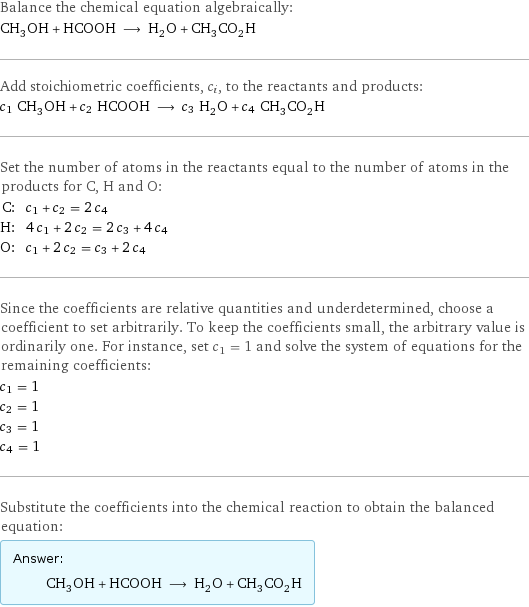 Balance the chemical equation algebraically: CH_3OH + HCOOH ⟶ H_2O + CH_3CO_2H Add stoichiometric coefficients, c_i, to the reactants and products: c_1 CH_3OH + c_2 HCOOH ⟶ c_3 H_2O + c_4 CH_3CO_2H Set the number of atoms in the reactants equal to the number of atoms in the products for C, H and O: C: | c_1 + c_2 = 2 c_4 H: | 4 c_1 + 2 c_2 = 2 c_3 + 4 c_4 O: | c_1 + 2 c_2 = c_3 + 2 c_4 Since the coefficients are relative quantities and underdetermined, choose a coefficient to set arbitrarily. To keep the coefficients small, the arbitrary value is ordinarily one. For instance, set c_1 = 1 and solve the system of equations for the remaining coefficients: c_1 = 1 c_2 = 1 c_3 = 1 c_4 = 1 Substitute the coefficients into the chemical reaction to obtain the balanced equation: Answer: |   | CH_3OH + HCOOH ⟶ H_2O + CH_3CO_2H