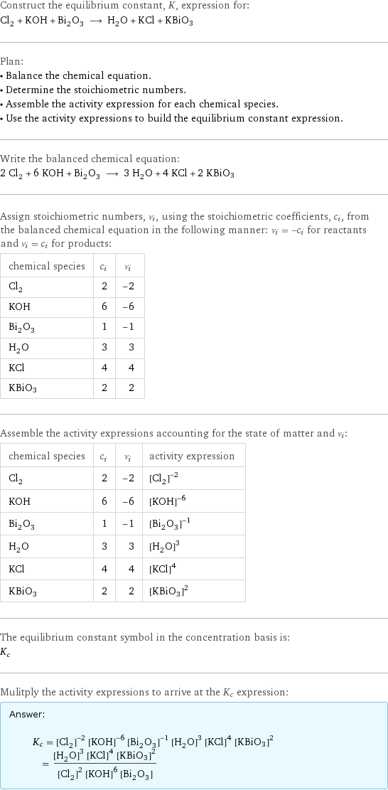 Construct the equilibrium constant, K, expression for: Cl_2 + KOH + Bi_2O_3 ⟶ H_2O + KCl + KBiO3 Plan: • Balance the chemical equation. • Determine the stoichiometric numbers. • Assemble the activity expression for each chemical species. • Use the activity expressions to build the equilibrium constant expression. Write the balanced chemical equation: 2 Cl_2 + 6 KOH + Bi_2O_3 ⟶ 3 H_2O + 4 KCl + 2 KBiO3 Assign stoichiometric numbers, ν_i, using the stoichiometric coefficients, c_i, from the balanced chemical equation in the following manner: ν_i = -c_i for reactants and ν_i = c_i for products: chemical species | c_i | ν_i Cl_2 | 2 | -2 KOH | 6 | -6 Bi_2O_3 | 1 | -1 H_2O | 3 | 3 KCl | 4 | 4 KBiO3 | 2 | 2 Assemble the activity expressions accounting for the state of matter and ν_i: chemical species | c_i | ν_i | activity expression Cl_2 | 2 | -2 | ([Cl2])^(-2) KOH | 6 | -6 | ([KOH])^(-6) Bi_2O_3 | 1 | -1 | ([Bi2O3])^(-1) H_2O | 3 | 3 | ([H2O])^3 KCl | 4 | 4 | ([KCl])^4 KBiO3 | 2 | 2 | ([KBiO3])^2 The equilibrium constant symbol in the concentration basis is: K_c Mulitply the activity expressions to arrive at the K_c expression: Answer: |   | K_c = ([Cl2])^(-2) ([KOH])^(-6) ([Bi2O3])^(-1) ([H2O])^3 ([KCl])^4 ([KBiO3])^2 = (([H2O])^3 ([KCl])^4 ([KBiO3])^2)/(([Cl2])^2 ([KOH])^6 [Bi2O3])