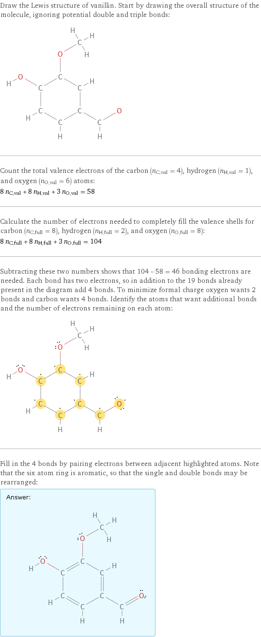 Draw the Lewis structure of vanillin. Start by drawing the overall structure of the molecule, ignoring potential double and triple bonds:  Count the total valence electrons of the carbon (n_C, val = 4), hydrogen (n_H, val = 1), and oxygen (n_O, val = 6) atoms: 8 n_C, val + 8 n_H, val + 3 n_O, val = 58 Calculate the number of electrons needed to completely fill the valence shells for carbon (n_C, full = 8), hydrogen (n_H, full = 2), and oxygen (n_O, full = 8): 8 n_C, full + 8 n_H, full + 3 n_O, full = 104 Subtracting these two numbers shows that 104 - 58 = 46 bonding electrons are needed. Each bond has two electrons, so in addition to the 19 bonds already present in the diagram add 4 bonds. To minimize formal charge oxygen wants 2 bonds and carbon wants 4 bonds. Identify the atoms that want additional bonds and the number of electrons remaining on each atom:  Fill in the 4 bonds by pairing electrons between adjacent highlighted atoms. Note that the six atom ring is aromatic, so that the single and double bonds may be rearranged: Answer: |   | 