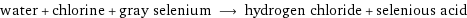 water + chlorine + gray selenium ⟶ hydrogen chloride + selenious acid