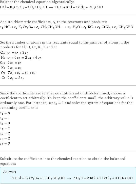 Balance the chemical equation algebraically: HCl + K_2Cr_2O_7 + CH_3CH_2OH ⟶ H_2O + KCl + CrCl_3 + CH_3CHO Add stoichiometric coefficients, c_i, to the reactants and products: c_1 HCl + c_2 K_2Cr_2O_7 + c_3 CH_3CH_2OH ⟶ c_4 H_2O + c_5 KCl + c_6 CrCl_3 + c_7 CH_3CHO Set the number of atoms in the reactants equal to the number of atoms in the products for Cl, H, Cr, K, O and C: Cl: | c_1 = c_5 + 3 c_6 H: | c_1 + 6 c_3 = 2 c_4 + 4 c_7 Cr: | 2 c_2 = c_6 K: | 2 c_2 = c_5 O: | 7 c_2 + c_3 = c_4 + c_7 C: | 2 c_3 = 2 c_7 Since the coefficients are relative quantities and underdetermined, choose a coefficient to set arbitrarily. To keep the coefficients small, the arbitrary value is ordinarily one. For instance, set c_2 = 1 and solve the system of equations for the remaining coefficients: c_1 = 8 c_2 = 1 c_3 = 3 c_4 = 7 c_5 = 2 c_6 = 2 c_7 = 3 Substitute the coefficients into the chemical reaction to obtain the balanced equation: Answer: |   | 8 HCl + K_2Cr_2O_7 + 3 CH_3CH_2OH ⟶ 7 H_2O + 2 KCl + 2 CrCl_3 + 3 CH_3CHO