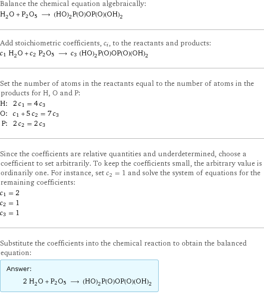 Balance the chemical equation algebraically: H_2O + P2O5 ⟶ (HO)_2P(O)OP(O)(OH)_2 Add stoichiometric coefficients, c_i, to the reactants and products: c_1 H_2O + c_2 P2O5 ⟶ c_3 (HO)_2P(O)OP(O)(OH)_2 Set the number of atoms in the reactants equal to the number of atoms in the products for H, O and P: H: | 2 c_1 = 4 c_3 O: | c_1 + 5 c_2 = 7 c_3 P: | 2 c_2 = 2 c_3 Since the coefficients are relative quantities and underdetermined, choose a coefficient to set arbitrarily. To keep the coefficients small, the arbitrary value is ordinarily one. For instance, set c_2 = 1 and solve the system of equations for the remaining coefficients: c_1 = 2 c_2 = 1 c_3 = 1 Substitute the coefficients into the chemical reaction to obtain the balanced equation: Answer: |   | 2 H_2O + P2O5 ⟶ (HO)_2P(O)OP(O)(OH)_2