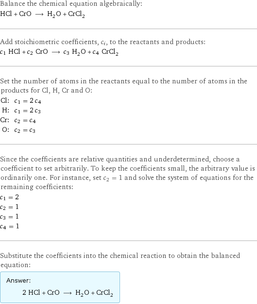 Balance the chemical equation algebraically: HCl + CrO ⟶ H_2O + CrCl_2 Add stoichiometric coefficients, c_i, to the reactants and products: c_1 HCl + c_2 CrO ⟶ c_3 H_2O + c_4 CrCl_2 Set the number of atoms in the reactants equal to the number of atoms in the products for Cl, H, Cr and O: Cl: | c_1 = 2 c_4 H: | c_1 = 2 c_3 Cr: | c_2 = c_4 O: | c_2 = c_3 Since the coefficients are relative quantities and underdetermined, choose a coefficient to set arbitrarily. To keep the coefficients small, the arbitrary value is ordinarily one. For instance, set c_2 = 1 and solve the system of equations for the remaining coefficients: c_1 = 2 c_2 = 1 c_3 = 1 c_4 = 1 Substitute the coefficients into the chemical reaction to obtain the balanced equation: Answer: |   | 2 HCl + CrO ⟶ H_2O + CrCl_2