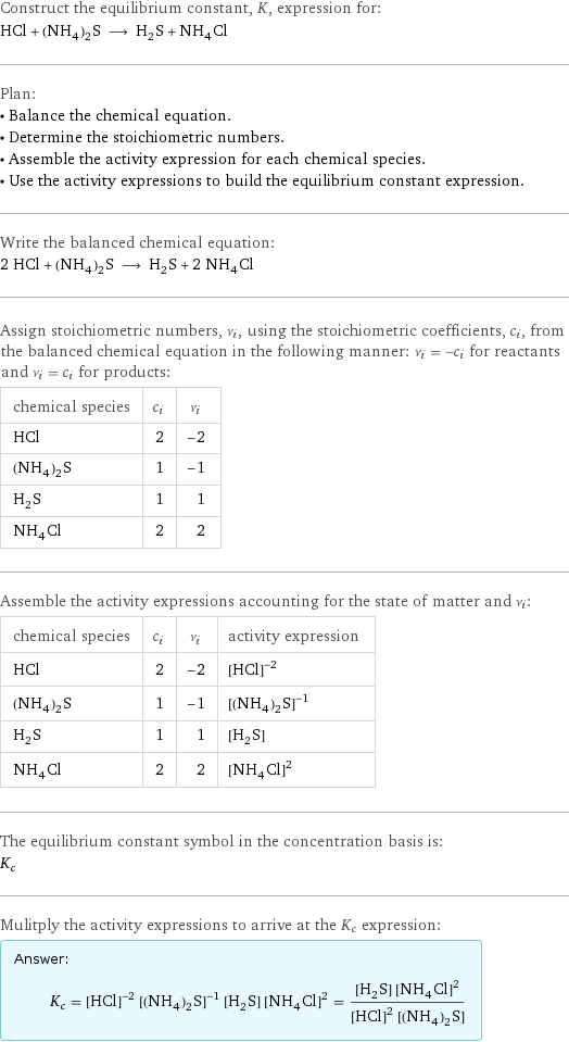 Construct the equilibrium constant, K, expression for: HCl + (NH_4)_2S ⟶ H_2S + NH_4Cl Plan: • Balance the chemical equation. • Determine the stoichiometric numbers. • Assemble the activity expression for each chemical species. • Use the activity expressions to build the equilibrium constant expression. Write the balanced chemical equation: 2 HCl + (NH_4)_2S ⟶ H_2S + 2 NH_4Cl Assign stoichiometric numbers, ν_i, using the stoichiometric coefficients, c_i, from the balanced chemical equation in the following manner: ν_i = -c_i for reactants and ν_i = c_i for products: chemical species | c_i | ν_i HCl | 2 | -2 (NH_4)_2S | 1 | -1 H_2S | 1 | 1 NH_4Cl | 2 | 2 Assemble the activity expressions accounting for the state of matter and ν_i: chemical species | c_i | ν_i | activity expression HCl | 2 | -2 | ([HCl])^(-2) (NH_4)_2S | 1 | -1 | ([(NH4)2S])^(-1) H_2S | 1 | 1 | [H2S] NH_4Cl | 2 | 2 | ([NH4Cl])^2 The equilibrium constant symbol in the concentration basis is: K_c Mulitply the activity expressions to arrive at the K_c expression: Answer: |   | K_c = ([HCl])^(-2) ([(NH4)2S])^(-1) [H2S] ([NH4Cl])^2 = ([H2S] ([NH4Cl])^2)/(([HCl])^2 [(NH4)2S])