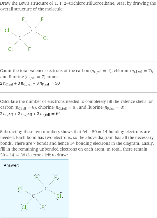 Draw the Lewis structure of 1, 1, 2-trichlorotrifluoroethane. Start by drawing the overall structure of the molecule:  Count the total valence electrons of the carbon (n_C, val = 4), chlorine (n_Cl, val = 7), and fluorine (n_F, val = 7) atoms: 2 n_C, val + 3 n_Cl, val + 3 n_F, val = 50 Calculate the number of electrons needed to completely fill the valence shells for carbon (n_C, full = 8), chlorine (n_Cl, full = 8), and fluorine (n_F, full = 8): 2 n_C, full + 3 n_Cl, full + 3 n_F, full = 64 Subtracting these two numbers shows that 64 - 50 = 14 bonding electrons are needed. Each bond has two electrons, so the above diagram has all the necessary bonds. There are 7 bonds and hence 14 bonding electrons in the diagram. Lastly, fill in the remaining unbonded electrons on each atom. In total, there remain 50 - 14 = 36 electrons left to draw: Answer: |   | 