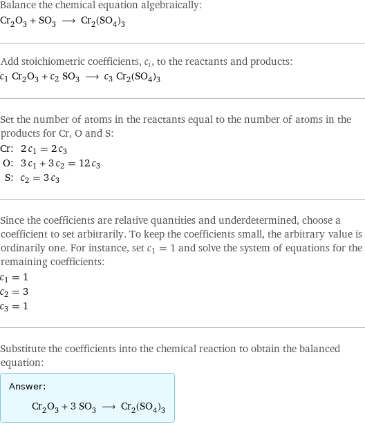 Balance the chemical equation algebraically: Cr_2O_3 + SO_3 ⟶ Cr_2(SO_4)_3 Add stoichiometric coefficients, c_i, to the reactants and products: c_1 Cr_2O_3 + c_2 SO_3 ⟶ c_3 Cr_2(SO_4)_3 Set the number of atoms in the reactants equal to the number of atoms in the products for Cr, O and S: Cr: | 2 c_1 = 2 c_3 O: | 3 c_1 + 3 c_2 = 12 c_3 S: | c_2 = 3 c_3 Since the coefficients are relative quantities and underdetermined, choose a coefficient to set arbitrarily. To keep the coefficients small, the arbitrary value is ordinarily one. For instance, set c_1 = 1 and solve the system of equations for the remaining coefficients: c_1 = 1 c_2 = 3 c_3 = 1 Substitute the coefficients into the chemical reaction to obtain the balanced equation: Answer: |   | Cr_2O_3 + 3 SO_3 ⟶ Cr_2(SO_4)_3