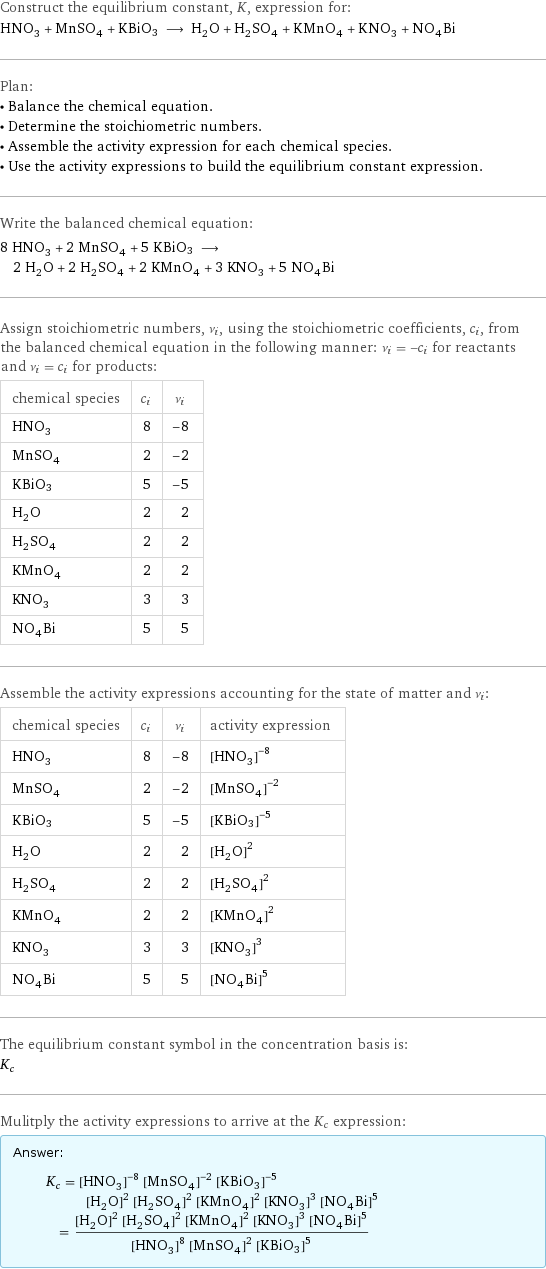 Construct the equilibrium constant, K, expression for: HNO_3 + MnSO_4 + KBiO3 ⟶ H_2O + H_2SO_4 + KMnO_4 + KNO_3 + NO_4Bi Plan: • Balance the chemical equation. • Determine the stoichiometric numbers. • Assemble the activity expression for each chemical species. • Use the activity expressions to build the equilibrium constant expression. Write the balanced chemical equation: 8 HNO_3 + 2 MnSO_4 + 5 KBiO3 ⟶ 2 H_2O + 2 H_2SO_4 + 2 KMnO_4 + 3 KNO_3 + 5 NO_4Bi Assign stoichiometric numbers, ν_i, using the stoichiometric coefficients, c_i, from the balanced chemical equation in the following manner: ν_i = -c_i for reactants and ν_i = c_i for products: chemical species | c_i | ν_i HNO_3 | 8 | -8 MnSO_4 | 2 | -2 KBiO3 | 5 | -5 H_2O | 2 | 2 H_2SO_4 | 2 | 2 KMnO_4 | 2 | 2 KNO_3 | 3 | 3 NO_4Bi | 5 | 5 Assemble the activity expressions accounting for the state of matter and ν_i: chemical species | c_i | ν_i | activity expression HNO_3 | 8 | -8 | ([HNO3])^(-8) MnSO_4 | 2 | -2 | ([MnSO4])^(-2) KBiO3 | 5 | -5 | ([KBiO3])^(-5) H_2O | 2 | 2 | ([H2O])^2 H_2SO_4 | 2 | 2 | ([H2SO4])^2 KMnO_4 | 2 | 2 | ([KMnO4])^2 KNO_3 | 3 | 3 | ([KNO3])^3 NO_4Bi | 5 | 5 | ([N1O4Bi1])^5 The equilibrium constant symbol in the concentration basis is: K_c Mulitply the activity expressions to arrive at the K_c expression: Answer: |   | K_c = ([HNO3])^(-8) ([MnSO4])^(-2) ([KBiO3])^(-5) ([H2O])^2 ([H2SO4])^2 ([KMnO4])^2 ([KNO3])^3 ([N1O4Bi1])^5 = (([H2O])^2 ([H2SO4])^2 ([KMnO4])^2 ([KNO3])^3 ([N1O4Bi1])^5)/(([HNO3])^8 ([MnSO4])^2 ([KBiO3])^5)