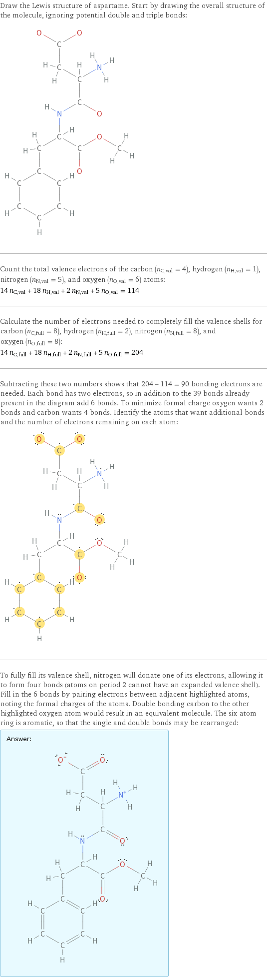 Draw the Lewis structure of aspartame. Start by drawing the overall structure of the molecule, ignoring potential double and triple bonds:  Count the total valence electrons of the carbon (n_C, val = 4), hydrogen (n_H, val = 1), nitrogen (n_N, val = 5), and oxygen (n_O, val = 6) atoms: 14 n_C, val + 18 n_H, val + 2 n_N, val + 5 n_O, val = 114 Calculate the number of electrons needed to completely fill the valence shells for carbon (n_C, full = 8), hydrogen (n_H, full = 2), nitrogen (n_N, full = 8), and oxygen (n_O, full = 8): 14 n_C, full + 18 n_H, full + 2 n_N, full + 5 n_O, full = 204 Subtracting these two numbers shows that 204 - 114 = 90 bonding electrons are needed. Each bond has two electrons, so in addition to the 39 bonds already present in the diagram add 6 bonds. To minimize formal charge oxygen wants 2 bonds and carbon wants 4 bonds. Identify the atoms that want additional bonds and the number of electrons remaining on each atom:  To fully fill its valence shell, nitrogen will donate one of its electrons, allowing it to form four bonds (atoms on period 2 cannot have an expanded valence shell). Fill in the 6 bonds by pairing electrons between adjacent highlighted atoms, noting the formal charges of the atoms. Double bonding carbon to the other highlighted oxygen atom would result in an equivalent molecule. The six atom ring is aromatic, so that the single and double bonds may be rearranged: Answer: |   | 