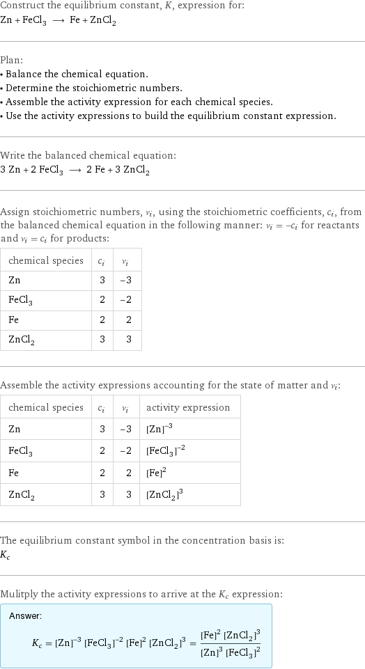 Construct the equilibrium constant, K, expression for: Zn + FeCl_3 ⟶ Fe + ZnCl_2 Plan: • Balance the chemical equation. • Determine the stoichiometric numbers. • Assemble the activity expression for each chemical species. • Use the activity expressions to build the equilibrium constant expression. Write the balanced chemical equation: 3 Zn + 2 FeCl_3 ⟶ 2 Fe + 3 ZnCl_2 Assign stoichiometric numbers, ν_i, using the stoichiometric coefficients, c_i, from the balanced chemical equation in the following manner: ν_i = -c_i for reactants and ν_i = c_i for products: chemical species | c_i | ν_i Zn | 3 | -3 FeCl_3 | 2 | -2 Fe | 2 | 2 ZnCl_2 | 3 | 3 Assemble the activity expressions accounting for the state of matter and ν_i: chemical species | c_i | ν_i | activity expression Zn | 3 | -3 | ([Zn])^(-3) FeCl_3 | 2 | -2 | ([FeCl3])^(-2) Fe | 2 | 2 | ([Fe])^2 ZnCl_2 | 3 | 3 | ([ZnCl2])^3 The equilibrium constant symbol in the concentration basis is: K_c Mulitply the activity expressions to arrive at the K_c expression: Answer: |   | K_c = ([Zn])^(-3) ([FeCl3])^(-2) ([Fe])^2 ([ZnCl2])^3 = (([Fe])^2 ([ZnCl2])^3)/(([Zn])^3 ([FeCl3])^2)