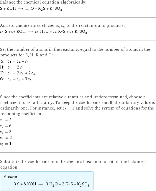 Balance the chemical equation algebraically: S + KOH ⟶ H_2O + K2S + K_2SO_3 Add stoichiometric coefficients, c_i, to the reactants and products: c_1 S + c_2 KOH ⟶ c_3 H_2O + c_4 K2S + c_5 K_2SO_3 Set the number of atoms in the reactants equal to the number of atoms in the products for S, H, K and O: S: | c_1 = c_4 + c_5 H: | c_2 = 2 c_3 K: | c_2 = 2 c_4 + 2 c_5 O: | c_2 = c_3 + 3 c_5 Since the coefficients are relative quantities and underdetermined, choose a coefficient to set arbitrarily. To keep the coefficients small, the arbitrary value is ordinarily one. For instance, set c_5 = 1 and solve the system of equations for the remaining coefficients: c_1 = 3 c_2 = 6 c_3 = 3 c_4 = 2 c_5 = 1 Substitute the coefficients into the chemical reaction to obtain the balanced equation: Answer: |   | 3 S + 6 KOH ⟶ 3 H_2O + 2 K2S + K_2SO_3