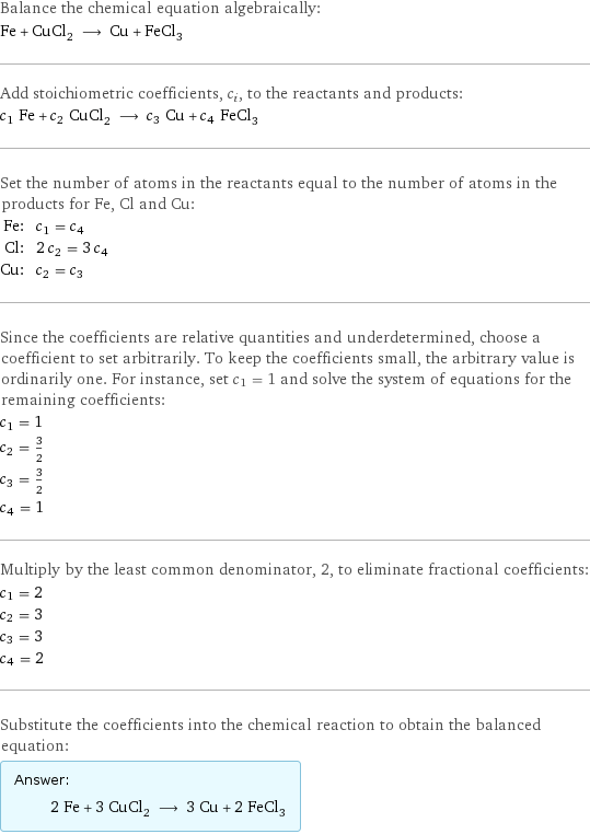 Balance the chemical equation algebraically: Fe + CuCl_2 ⟶ Cu + FeCl_3 Add stoichiometric coefficients, c_i, to the reactants and products: c_1 Fe + c_2 CuCl_2 ⟶ c_3 Cu + c_4 FeCl_3 Set the number of atoms in the reactants equal to the number of atoms in the products for Fe, Cl and Cu: Fe: | c_1 = c_4 Cl: | 2 c_2 = 3 c_4 Cu: | c_2 = c_3 Since the coefficients are relative quantities and underdetermined, choose a coefficient to set arbitrarily. To keep the coefficients small, the arbitrary value is ordinarily one. For instance, set c_1 = 1 and solve the system of equations for the remaining coefficients: c_1 = 1 c_2 = 3/2 c_3 = 3/2 c_4 = 1 Multiply by the least common denominator, 2, to eliminate fractional coefficients: c_1 = 2 c_2 = 3 c_3 = 3 c_4 = 2 Substitute the coefficients into the chemical reaction to obtain the balanced equation: Answer: |   | 2 Fe + 3 CuCl_2 ⟶ 3 Cu + 2 FeCl_3