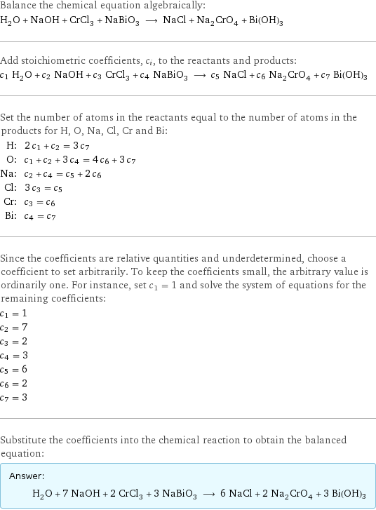 Balance the chemical equation algebraically: H_2O + NaOH + CrCl_3 + NaBiO_3 ⟶ NaCl + Na_2CrO_4 + Bi(OH)3 Add stoichiometric coefficients, c_i, to the reactants and products: c_1 H_2O + c_2 NaOH + c_3 CrCl_3 + c_4 NaBiO_3 ⟶ c_5 NaCl + c_6 Na_2CrO_4 + c_7 Bi(OH)3 Set the number of atoms in the reactants equal to the number of atoms in the products for H, O, Na, Cl, Cr and Bi: H: | 2 c_1 + c_2 = 3 c_7 O: | c_1 + c_2 + 3 c_4 = 4 c_6 + 3 c_7 Na: | c_2 + c_4 = c_5 + 2 c_6 Cl: | 3 c_3 = c_5 Cr: | c_3 = c_6 Bi: | c_4 = c_7 Since the coefficients are relative quantities and underdetermined, choose a coefficient to set arbitrarily. To keep the coefficients small, the arbitrary value is ordinarily one. For instance, set c_1 = 1 and solve the system of equations for the remaining coefficients: c_1 = 1 c_2 = 7 c_3 = 2 c_4 = 3 c_5 = 6 c_6 = 2 c_7 = 3 Substitute the coefficients into the chemical reaction to obtain the balanced equation: Answer: |   | H_2O + 7 NaOH + 2 CrCl_3 + 3 NaBiO_3 ⟶ 6 NaCl + 2 Na_2CrO_4 + 3 Bi(OH)3