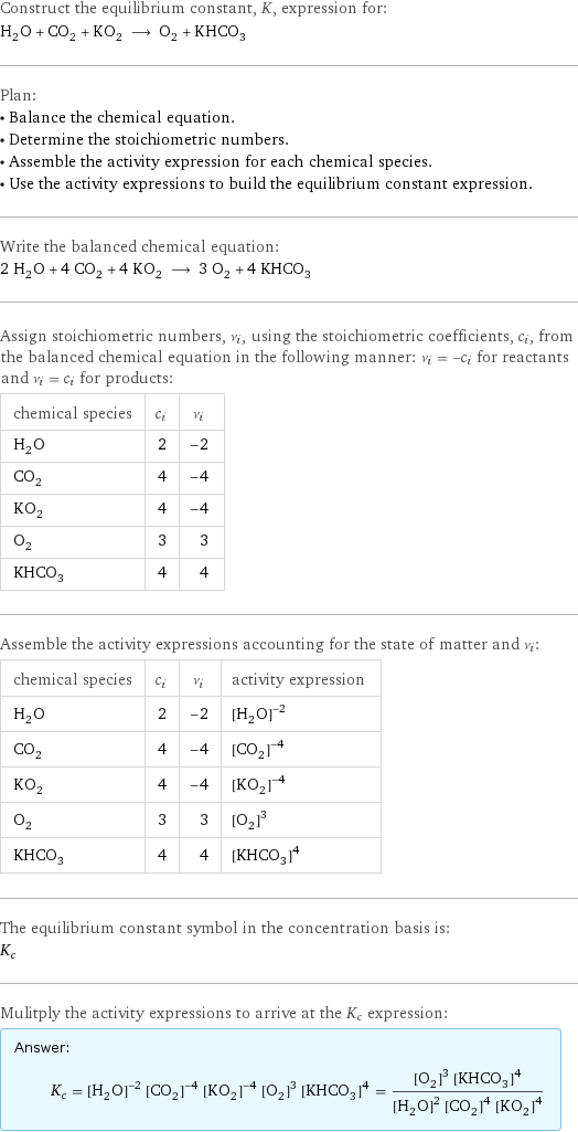 Construct the equilibrium constant, K, expression for: H_2O + CO_2 + KO_2 ⟶ O_2 + KHCO_3 Plan: • Balance the chemical equation. • Determine the stoichiometric numbers. • Assemble the activity expression for each chemical species. • Use the activity expressions to build the equilibrium constant expression. Write the balanced chemical equation: 2 H_2O + 4 CO_2 + 4 KO_2 ⟶ 3 O_2 + 4 KHCO_3 Assign stoichiometric numbers, ν_i, using the stoichiometric coefficients, c_i, from the balanced chemical equation in the following manner: ν_i = -c_i for reactants and ν_i = c_i for products: chemical species | c_i | ν_i H_2O | 2 | -2 CO_2 | 4 | -4 KO_2 | 4 | -4 O_2 | 3 | 3 KHCO_3 | 4 | 4 Assemble the activity expressions accounting for the state of matter and ν_i: chemical species | c_i | ν_i | activity expression H_2O | 2 | -2 | ([H2O])^(-2) CO_2 | 4 | -4 | ([CO2])^(-4) KO_2 | 4 | -4 | ([KO2])^(-4) O_2 | 3 | 3 | ([O2])^3 KHCO_3 | 4 | 4 | ([KHCO3])^4 The equilibrium constant symbol in the concentration basis is: K_c Mulitply the activity expressions to arrive at the K_c expression: Answer: |   | K_c = ([H2O])^(-2) ([CO2])^(-4) ([KO2])^(-4) ([O2])^3 ([KHCO3])^4 = (([O2])^3 ([KHCO3])^4)/(([H2O])^2 ([CO2])^4 ([KO2])^4)