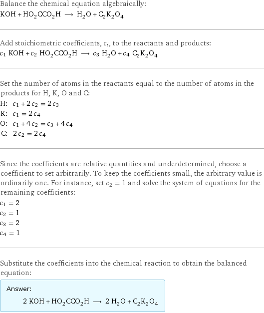 Balance the chemical equation algebraically: KOH + HO_2CCO_2H ⟶ H_2O + C_2K_2O_4 Add stoichiometric coefficients, c_i, to the reactants and products: c_1 KOH + c_2 HO_2CCO_2H ⟶ c_3 H_2O + c_4 C_2K_2O_4 Set the number of atoms in the reactants equal to the number of atoms in the products for H, K, O and C: H: | c_1 + 2 c_2 = 2 c_3 K: | c_1 = 2 c_4 O: | c_1 + 4 c_2 = c_3 + 4 c_4 C: | 2 c_2 = 2 c_4 Since the coefficients are relative quantities and underdetermined, choose a coefficient to set arbitrarily. To keep the coefficients small, the arbitrary value is ordinarily one. For instance, set c_2 = 1 and solve the system of equations for the remaining coefficients: c_1 = 2 c_2 = 1 c_3 = 2 c_4 = 1 Substitute the coefficients into the chemical reaction to obtain the balanced equation: Answer: |   | 2 KOH + HO_2CCO_2H ⟶ 2 H_2O + C_2K_2O_4