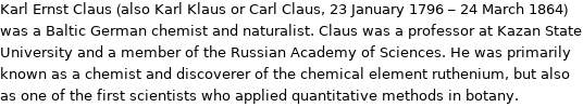 Karl Ernst Claus (also Karl Klaus or Carl Claus, 23 January 1796 - 24 March 1864) was a Baltic German chemist and naturalist. Claus was a professor at Kazan State University and a member of the Russian Academy of Sciences. He was primarily known as a chemist and discoverer of the chemical element ruthenium, but also as one of the first scientists who applied quantitative methods in botany.