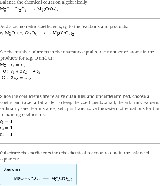 Balance the chemical equation algebraically: MgO + Cr_2O_3 ⟶ Mg(CrO2)2 Add stoichiometric coefficients, c_i, to the reactants and products: c_1 MgO + c_2 Cr_2O_3 ⟶ c_3 Mg(CrO2)2 Set the number of atoms in the reactants equal to the number of atoms in the products for Mg, O and Cr: Mg: | c_1 = c_3 O: | c_1 + 3 c_2 = 4 c_3 Cr: | 2 c_2 = 2 c_3 Since the coefficients are relative quantities and underdetermined, choose a coefficient to set arbitrarily. To keep the coefficients small, the arbitrary value is ordinarily one. For instance, set c_1 = 1 and solve the system of equations for the remaining coefficients: c_1 = 1 c_2 = 1 c_3 = 1 Substitute the coefficients into the chemical reaction to obtain the balanced equation: Answer: |   | MgO + Cr_2O_3 ⟶ Mg(CrO2)2