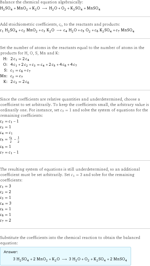 Balance the chemical equation algebraically: H_2SO_4 + MnO_2 + K_2O ⟶ H_2O + O_2 + K_2SO_4 + MnSO_4 Add stoichiometric coefficients, c_i, to the reactants and products: c_1 H_2SO_4 + c_2 MnO_2 + c_3 K_2O ⟶ c_4 H_2O + c_5 O_2 + c_6 K_2SO_4 + c_7 MnSO_4 Set the number of atoms in the reactants equal to the number of atoms in the products for H, O, S, Mn and K: H: | 2 c_1 = 2 c_4 O: | 4 c_1 + 2 c_2 + c_3 = c_4 + 2 c_5 + 4 c_6 + 4 c_7 S: | c_1 = c_6 + c_7 Mn: | c_2 = c_7 K: | 2 c_3 = 2 c_6 Since the coefficients are relative quantities and underdetermined, choose a coefficient to set arbitrarily. To keep the coefficients small, the arbitrary value is ordinarily one. For instance, set c_3 = 1 and solve the system of equations for the remaining coefficients: c_2 = c_1 - 1 c_3 = 1 c_4 = c_1 c_5 = c_1/2 - 1/2 c_6 = 1 c_7 = c_1 - 1 The resulting system of equations is still underdetermined, so an additional coefficient must be set arbitrarily. Set c_1 = 3 and solve for the remaining coefficients: c_1 = 3 c_2 = 2 c_3 = 1 c_4 = 3 c_5 = 1 c_6 = 1 c_7 = 2 Substitute the coefficients into the chemical reaction to obtain the balanced equation: Answer: |   | 3 H_2SO_4 + 2 MnO_2 + K_2O ⟶ 3 H_2O + O_2 + K_2SO_4 + 2 MnSO_4