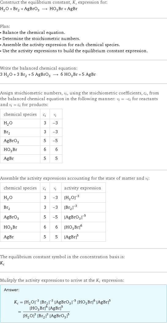 Construct the equilibrium constant, K, expression for: H_2O + Br_2 + AgBrO_3 ⟶ HO_3Br + AgBr Plan: • Balance the chemical equation. • Determine the stoichiometric numbers. • Assemble the activity expression for each chemical species. • Use the activity expressions to build the equilibrium constant expression. Write the balanced chemical equation: 3 H_2O + 3 Br_2 + 5 AgBrO_3 ⟶ 6 HO_3Br + 5 AgBr Assign stoichiometric numbers, ν_i, using the stoichiometric coefficients, c_i, from the balanced chemical equation in the following manner: ν_i = -c_i for reactants and ν_i = c_i for products: chemical species | c_i | ν_i H_2O | 3 | -3 Br_2 | 3 | -3 AgBrO_3 | 5 | -5 HO_3Br | 6 | 6 AgBr | 5 | 5 Assemble the activity expressions accounting for the state of matter and ν_i: chemical species | c_i | ν_i | activity expression H_2O | 3 | -3 | ([H2O])^(-3) Br_2 | 3 | -3 | ([Br2])^(-3) AgBrO_3 | 5 | -5 | ([AgBrO3])^(-5) HO_3Br | 6 | 6 | ([H1O3Br1])^6 AgBr | 5 | 5 | ([AgBr])^5 The equilibrium constant symbol in the concentration basis is: K_c Mulitply the activity expressions to arrive at the K_c expression: Answer: |   | K_c = ([H2O])^(-3) ([Br2])^(-3) ([AgBrO3])^(-5) ([H1O3Br1])^6 ([AgBr])^5 = (([H1O3Br1])^6 ([AgBr])^5)/(([H2O])^3 ([Br2])^3 ([AgBrO3])^5)