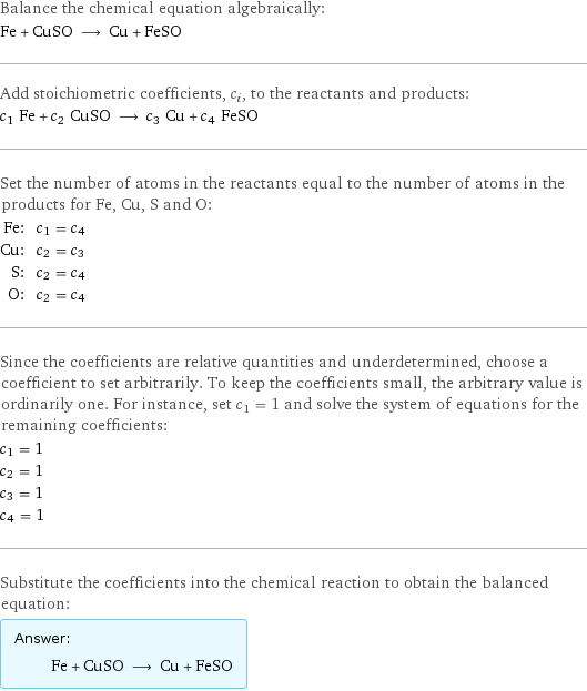 Balance the chemical equation algebraically: Fe + CuSO ⟶ Cu + FeSO Add stoichiometric coefficients, c_i, to the reactants and products: c_1 Fe + c_2 CuSO ⟶ c_3 Cu + c_4 FeSO Set the number of atoms in the reactants equal to the number of atoms in the products for Fe, Cu, S and O: Fe: | c_1 = c_4 Cu: | c_2 = c_3 S: | c_2 = c_4 O: | c_2 = c_4 Since the coefficients are relative quantities and underdetermined, choose a coefficient to set arbitrarily. To keep the coefficients small, the arbitrary value is ordinarily one. For instance, set c_1 = 1 and solve the system of equations for the remaining coefficients: c_1 = 1 c_2 = 1 c_3 = 1 c_4 = 1 Substitute the coefficients into the chemical reaction to obtain the balanced equation: Answer: |   | Fe + CuSO ⟶ Cu + FeSO