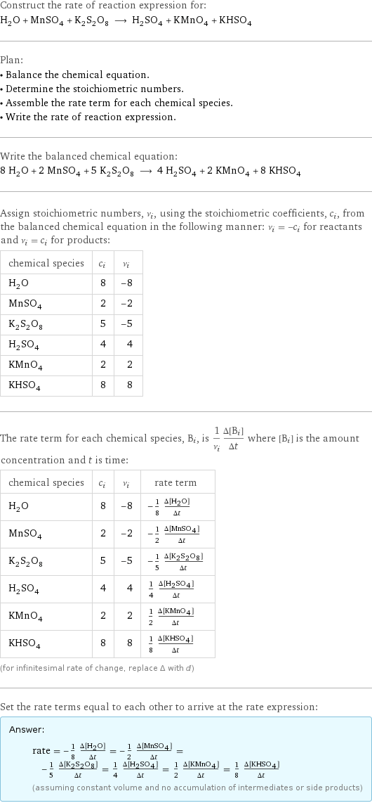 Construct the rate of reaction expression for: H_2O + MnSO_4 + K_2S_2O_8 ⟶ H_2SO_4 + KMnO_4 + KHSO_4 Plan: • Balance the chemical equation. • Determine the stoichiometric numbers. • Assemble the rate term for each chemical species. • Write the rate of reaction expression. Write the balanced chemical equation: 8 H_2O + 2 MnSO_4 + 5 K_2S_2O_8 ⟶ 4 H_2SO_4 + 2 KMnO_4 + 8 KHSO_4 Assign stoichiometric numbers, ν_i, using the stoichiometric coefficients, c_i, from the balanced chemical equation in the following manner: ν_i = -c_i for reactants and ν_i = c_i for products: chemical species | c_i | ν_i H_2O | 8 | -8 MnSO_4 | 2 | -2 K_2S_2O_8 | 5 | -5 H_2SO_4 | 4 | 4 KMnO_4 | 2 | 2 KHSO_4 | 8 | 8 The rate term for each chemical species, B_i, is 1/ν_i(Δ[B_i])/(Δt) where [B_i] is the amount concentration and t is time: chemical species | c_i | ν_i | rate term H_2O | 8 | -8 | -1/8 (Δ[H2O])/(Δt) MnSO_4 | 2 | -2 | -1/2 (Δ[MnSO4])/(Δt) K_2S_2O_8 | 5 | -5 | -1/5 (Δ[K2S2O8])/(Δt) H_2SO_4 | 4 | 4 | 1/4 (Δ[H2SO4])/(Δt) KMnO_4 | 2 | 2 | 1/2 (Δ[KMnO4])/(Δt) KHSO_4 | 8 | 8 | 1/8 (Δ[KHSO4])/(Δt) (for infinitesimal rate of change, replace Δ with d) Set the rate terms equal to each other to arrive at the rate expression: Answer: |   | rate = -1/8 (Δ[H2O])/(Δt) = -1/2 (Δ[MnSO4])/(Δt) = -1/5 (Δ[K2S2O8])/(Δt) = 1/4 (Δ[H2SO4])/(Δt) = 1/2 (Δ[KMnO4])/(Δt) = 1/8 (Δ[KHSO4])/(Δt) (assuming constant volume and no accumulation of intermediates or side products)