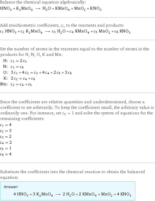 Balance the chemical equation algebraically: HNO_3 + K_2MnO_4 ⟶ H_2O + KMnO_4 + MnO_2 + KNO_3 Add stoichiometric coefficients, c_i, to the reactants and products: c_1 HNO_3 + c_2 K_2MnO_4 ⟶ c_3 H_2O + c_4 KMnO_4 + c_5 MnO_2 + c_6 KNO_3 Set the number of atoms in the reactants equal to the number of atoms in the products for H, N, O, K and Mn: H: | c_1 = 2 c_3 N: | c_1 = c_6 O: | 3 c_1 + 4 c_2 = c_3 + 4 c_4 + 2 c_5 + 3 c_6 K: | 2 c_2 = c_4 + c_6 Mn: | c_2 = c_4 + c_5 Since the coefficients are relative quantities and underdetermined, choose a coefficient to set arbitrarily. To keep the coefficients small, the arbitrary value is ordinarily one. For instance, set c_5 = 1 and solve the system of equations for the remaining coefficients: c_1 = 4 c_2 = 3 c_3 = 2 c_4 = 2 c_5 = 1 c_6 = 4 Substitute the coefficients into the chemical reaction to obtain the balanced equation: Answer: |   | 4 HNO_3 + 3 K_2MnO_4 ⟶ 2 H_2O + 2 KMnO_4 + MnO_2 + 4 KNO_3