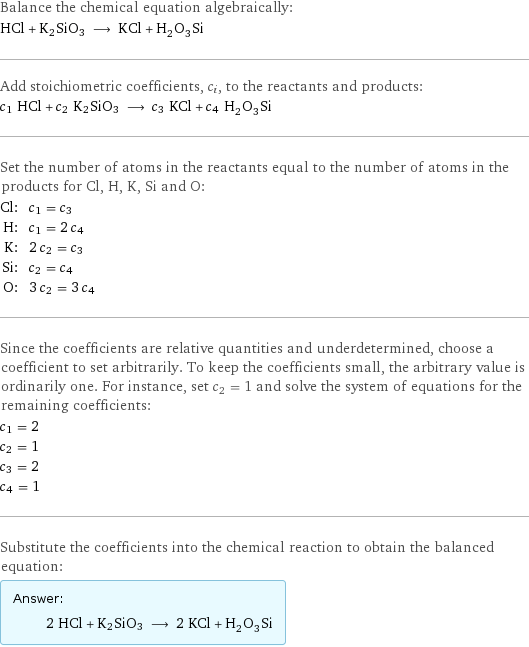 Balance the chemical equation algebraically: HCl + K2SiO3 ⟶ KCl + H_2O_3Si Add stoichiometric coefficients, c_i, to the reactants and products: c_1 HCl + c_2 K2SiO3 ⟶ c_3 KCl + c_4 H_2O_3Si Set the number of atoms in the reactants equal to the number of atoms in the products for Cl, H, K, Si and O: Cl: | c_1 = c_3 H: | c_1 = 2 c_4 K: | 2 c_2 = c_3 Si: | c_2 = c_4 O: | 3 c_2 = 3 c_4 Since the coefficients are relative quantities and underdetermined, choose a coefficient to set arbitrarily. To keep the coefficients small, the arbitrary value is ordinarily one. For instance, set c_2 = 1 and solve the system of equations for the remaining coefficients: c_1 = 2 c_2 = 1 c_3 = 2 c_4 = 1 Substitute the coefficients into the chemical reaction to obtain the balanced equation: Answer: |   | 2 HCl + K2SiO3 ⟶ 2 KCl + H_2O_3Si