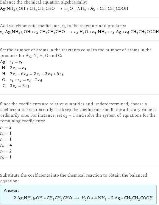 Balance the chemical equation algebraically: Ag(NH3)2OH + CH_3CH_2CHO ⟶ H_2O + NH_3 + Ag + CH_3CH_2COOH Add stoichiometric coefficients, c_i, to the reactants and products: c_1 Ag(NH3)2OH + c_2 CH_3CH_2CHO ⟶ c_3 H_2O + c_4 NH_3 + c_5 Ag + c_6 CH_3CH_2COOH Set the number of atoms in the reactants equal to the number of atoms in the products for Ag, N, H, O and C: Ag: | c_1 = c_5 N: | 2 c_1 = c_4 H: | 7 c_1 + 6 c_2 = 2 c_3 + 3 c_4 + 6 c_6 O: | c_1 + c_2 = c_3 + 2 c_6 C: | 3 c_2 = 3 c_6 Since the coefficients are relative quantities and underdetermined, choose a coefficient to set arbitrarily. To keep the coefficients small, the arbitrary value is ordinarily one. For instance, set c_2 = 1 and solve the system of equations for the remaining coefficients: c_1 = 2 c_2 = 1 c_3 = 1 c_4 = 4 c_5 = 2 c_6 = 1 Substitute the coefficients into the chemical reaction to obtain the balanced equation: Answer: |   | 2 Ag(NH3)2OH + CH_3CH_2CHO ⟶ H_2O + 4 NH_3 + 2 Ag + CH_3CH_2COOH