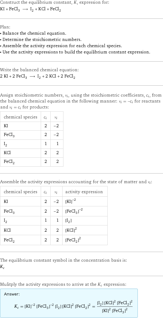 Construct the equilibrium constant, K, expression for: KI + FeCl_3 ⟶ I_2 + KCl + FeCl_2 Plan: • Balance the chemical equation. • Determine the stoichiometric numbers. • Assemble the activity expression for each chemical species. • Use the activity expressions to build the equilibrium constant expression. Write the balanced chemical equation: 2 KI + 2 FeCl_3 ⟶ I_2 + 2 KCl + 2 FeCl_2 Assign stoichiometric numbers, ν_i, using the stoichiometric coefficients, c_i, from the balanced chemical equation in the following manner: ν_i = -c_i for reactants and ν_i = c_i for products: chemical species | c_i | ν_i KI | 2 | -2 FeCl_3 | 2 | -2 I_2 | 1 | 1 KCl | 2 | 2 FeCl_2 | 2 | 2 Assemble the activity expressions accounting for the state of matter and ν_i: chemical species | c_i | ν_i | activity expression KI | 2 | -2 | ([KI])^(-2) FeCl_3 | 2 | -2 | ([FeCl3])^(-2) I_2 | 1 | 1 | [I2] KCl | 2 | 2 | ([KCl])^2 FeCl_2 | 2 | 2 | ([FeCl2])^2 The equilibrium constant symbol in the concentration basis is: K_c Mulitply the activity expressions to arrive at the K_c expression: Answer: |   | K_c = ([KI])^(-2) ([FeCl3])^(-2) [I2] ([KCl])^2 ([FeCl2])^2 = ([I2] ([KCl])^2 ([FeCl2])^2)/(([KI])^2 ([FeCl3])^2)