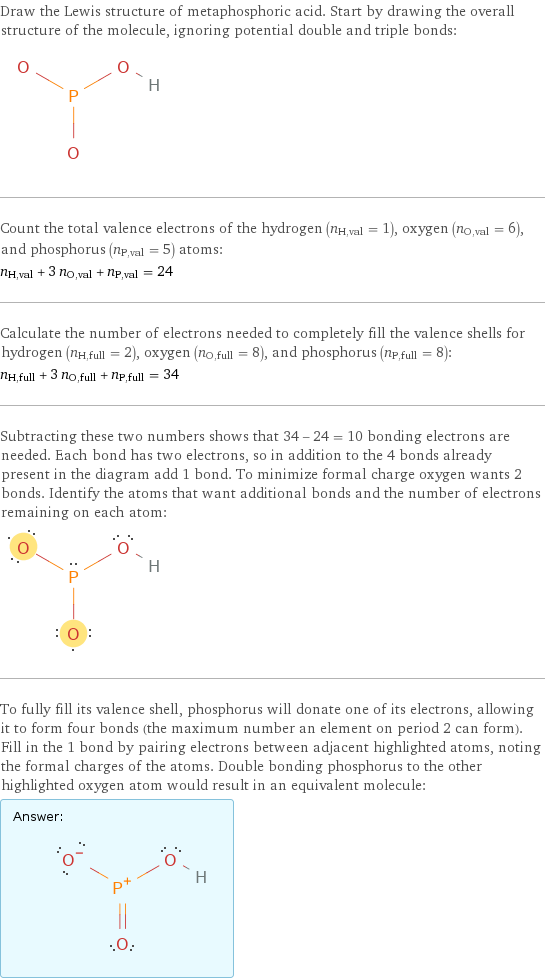 Draw the Lewis structure of metaphosphoric acid. Start by drawing the overall structure of the molecule, ignoring potential double and triple bonds:  Count the total valence electrons of the hydrogen (n_H, val = 1), oxygen (n_O, val = 6), and phosphorus (n_P, val = 5) atoms: n_H, val + 3 n_O, val + n_P, val = 24 Calculate the number of electrons needed to completely fill the valence shells for hydrogen (n_H, full = 2), oxygen (n_O, full = 8), and phosphorus (n_P, full = 8): n_H, full + 3 n_O, full + n_P, full = 34 Subtracting these two numbers shows that 34 - 24 = 10 bonding electrons are needed. Each bond has two electrons, so in addition to the 4 bonds already present in the diagram add 1 bond. To minimize formal charge oxygen wants 2 bonds. Identify the atoms that want additional bonds and the number of electrons remaining on each atom:  To fully fill its valence shell, phosphorus will donate one of its electrons, allowing it to form four bonds (the maximum number an element on period 2 can form). Fill in the 1 bond by pairing electrons between adjacent highlighted atoms, noting the formal charges of the atoms. Double bonding phosphorus to the other highlighted oxygen atom would result in an equivalent molecule: Answer: |   | 