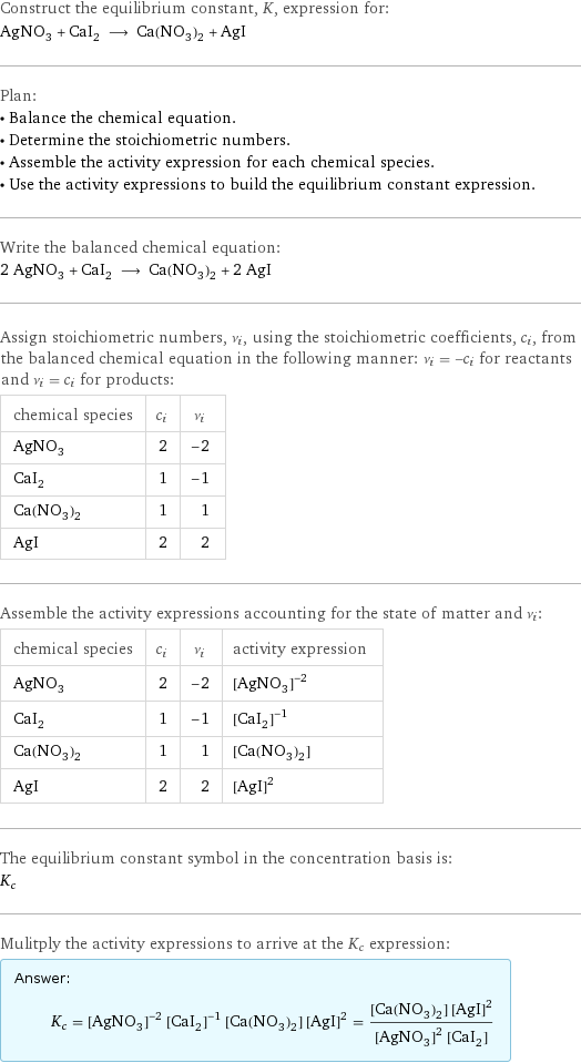 Construct the equilibrium constant, K, expression for: AgNO_3 + CaI_2 ⟶ Ca(NO_3)_2 + AgI Plan: • Balance the chemical equation. • Determine the stoichiometric numbers. • Assemble the activity expression for each chemical species. • Use the activity expressions to build the equilibrium constant expression. Write the balanced chemical equation: 2 AgNO_3 + CaI_2 ⟶ Ca(NO_3)_2 + 2 AgI Assign stoichiometric numbers, ν_i, using the stoichiometric coefficients, c_i, from the balanced chemical equation in the following manner: ν_i = -c_i for reactants and ν_i = c_i for products: chemical species | c_i | ν_i AgNO_3 | 2 | -2 CaI_2 | 1 | -1 Ca(NO_3)_2 | 1 | 1 AgI | 2 | 2 Assemble the activity expressions accounting for the state of matter and ν_i: chemical species | c_i | ν_i | activity expression AgNO_3 | 2 | -2 | ([AgNO3])^(-2) CaI_2 | 1 | -1 | ([CaI2])^(-1) Ca(NO_3)_2 | 1 | 1 | [Ca(NO3)2] AgI | 2 | 2 | ([AgI])^2 The equilibrium constant symbol in the concentration basis is: K_c Mulitply the activity expressions to arrive at the K_c expression: Answer: |   | K_c = ([AgNO3])^(-2) ([CaI2])^(-1) [Ca(NO3)2] ([AgI])^2 = ([Ca(NO3)2] ([AgI])^2)/(([AgNO3])^2 [CaI2])