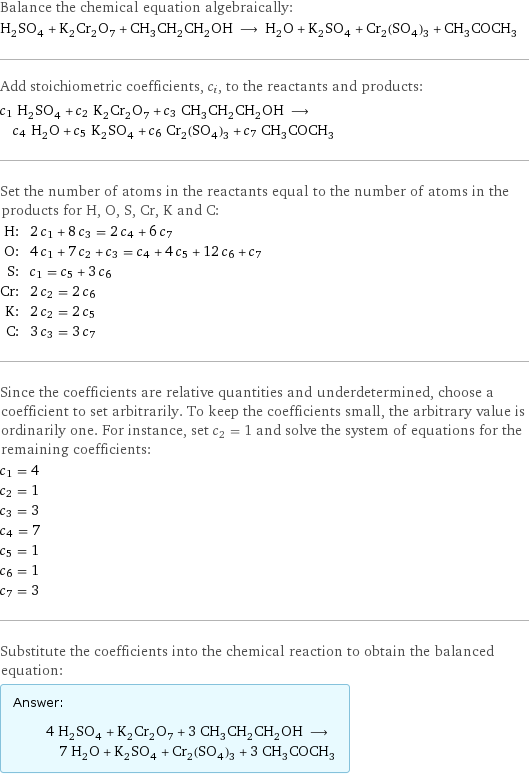 Balance the chemical equation algebraically: H_2SO_4 + K_2Cr_2O_7 + CH_3CH_2CH_2OH ⟶ H_2O + K_2SO_4 + Cr_2(SO_4)_3 + CH_3COCH_3 Add stoichiometric coefficients, c_i, to the reactants and products: c_1 H_2SO_4 + c_2 K_2Cr_2O_7 + c_3 CH_3CH_2CH_2OH ⟶ c_4 H_2O + c_5 K_2SO_4 + c_6 Cr_2(SO_4)_3 + c_7 CH_3COCH_3 Set the number of atoms in the reactants equal to the number of atoms in the products for H, O, S, Cr, K and C: H: | 2 c_1 + 8 c_3 = 2 c_4 + 6 c_7 O: | 4 c_1 + 7 c_2 + c_3 = c_4 + 4 c_5 + 12 c_6 + c_7 S: | c_1 = c_5 + 3 c_6 Cr: | 2 c_2 = 2 c_6 K: | 2 c_2 = 2 c_5 C: | 3 c_3 = 3 c_7 Since the coefficients are relative quantities and underdetermined, choose a coefficient to set arbitrarily. To keep the coefficients small, the arbitrary value is ordinarily one. For instance, set c_2 = 1 and solve the system of equations for the remaining coefficients: c_1 = 4 c_2 = 1 c_3 = 3 c_4 = 7 c_5 = 1 c_6 = 1 c_7 = 3 Substitute the coefficients into the chemical reaction to obtain the balanced equation: Answer: |   | 4 H_2SO_4 + K_2Cr_2O_7 + 3 CH_3CH_2CH_2OH ⟶ 7 H_2O + K_2SO_4 + Cr_2(SO_4)_3 + 3 CH_3COCH_3