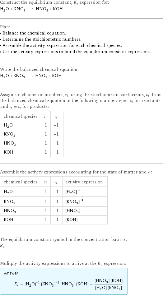 Construct the equilibrium constant, K, expression for: H_2O + KNO_3 ⟶ HNO_3 + KOH Plan: • Balance the chemical equation. • Determine the stoichiometric numbers. • Assemble the activity expression for each chemical species. • Use the activity expressions to build the equilibrium constant expression. Write the balanced chemical equation: H_2O + KNO_3 ⟶ HNO_3 + KOH Assign stoichiometric numbers, ν_i, using the stoichiometric coefficients, c_i, from the balanced chemical equation in the following manner: ν_i = -c_i for reactants and ν_i = c_i for products: chemical species | c_i | ν_i H_2O | 1 | -1 KNO_3 | 1 | -1 HNO_3 | 1 | 1 KOH | 1 | 1 Assemble the activity expressions accounting for the state of matter and ν_i: chemical species | c_i | ν_i | activity expression H_2O | 1 | -1 | ([H2O])^(-1) KNO_3 | 1 | -1 | ([KNO3])^(-1) HNO_3 | 1 | 1 | [HNO3] KOH | 1 | 1 | [KOH] The equilibrium constant symbol in the concentration basis is: K_c Mulitply the activity expressions to arrive at the K_c expression: Answer: |   | K_c = ([H2O])^(-1) ([KNO3])^(-1) [HNO3] [KOH] = ([HNO3] [KOH])/([H2O] [KNO3])