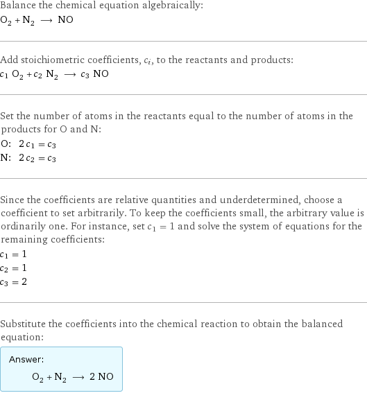 Balance the chemical equation algebraically: O_2 + N_2 ⟶ NO Add stoichiometric coefficients, c_i, to the reactants and products: c_1 O_2 + c_2 N_2 ⟶ c_3 NO Set the number of atoms in the reactants equal to the number of atoms in the products for O and N: O: | 2 c_1 = c_3 N: | 2 c_2 = c_3 Since the coefficients are relative quantities and underdetermined, choose a coefficient to set arbitrarily. To keep the coefficients small, the arbitrary value is ordinarily one. For instance, set c_1 = 1 and solve the system of equations for the remaining coefficients: c_1 = 1 c_2 = 1 c_3 = 2 Substitute the coefficients into the chemical reaction to obtain the balanced equation: Answer: |   | O_2 + N_2 ⟶ 2 NO