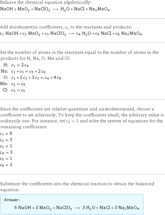 Balance the chemical equation algebraically: NaOH + MnO_2 + NaClO_3 ⟶ H_2O + NaCl + Na2MnO4 Add stoichiometric coefficients, c_i, to the reactants and products: c_1 NaOH + c_2 MnO_2 + c_3 NaClO_3 ⟶ c_4 H_2O + c_5 NaCl + c_6 Na2MnO4 Set the number of atoms in the reactants equal to the number of atoms in the products for H, Na, O, Mn and Cl: H: | c_1 = 2 c_4 Na: | c_1 + c_3 = c_5 + 2 c_6 O: | c_1 + 2 c_2 + 3 c_3 = c_4 + 4 c_6 Mn: | c_2 = c_6 Cl: | c_3 = c_5 Since the coefficients are relative quantities and underdetermined, choose a coefficient to set arbitrarily. To keep the coefficients small, the arbitrary value is ordinarily one. For instance, set c_3 = 1 and solve the system of equations for the remaining coefficients: c_1 = 6 c_2 = 3 c_3 = 1 c_4 = 3 c_5 = 1 c_6 = 3 Substitute the coefficients into the chemical reaction to obtain the balanced equation: Answer: |   | 6 NaOH + 3 MnO_2 + NaClO_3 ⟶ 3 H_2O + NaCl + 3 Na2MnO4