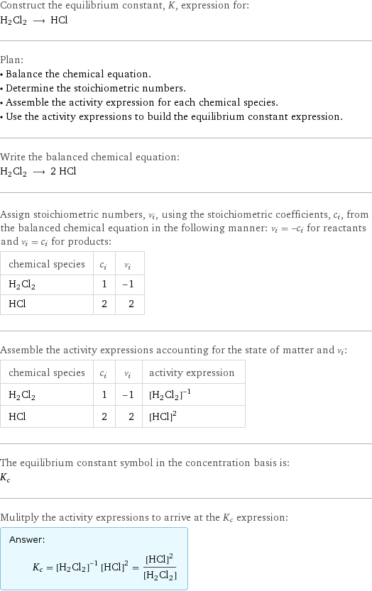 Construct the equilibrium constant, K, expression for: H2Cl2 ⟶ HCl Plan: • Balance the chemical equation. • Determine the stoichiometric numbers. • Assemble the activity expression for each chemical species. • Use the activity expressions to build the equilibrium constant expression. Write the balanced chemical equation: H2Cl2 ⟶ 2 HCl Assign stoichiometric numbers, ν_i, using the stoichiometric coefficients, c_i, from the balanced chemical equation in the following manner: ν_i = -c_i for reactants and ν_i = c_i for products: chemical species | c_i | ν_i H2Cl2 | 1 | -1 HCl | 2 | 2 Assemble the activity expressions accounting for the state of matter and ν_i: chemical species | c_i | ν_i | activity expression H2Cl2 | 1 | -1 | ([H2Cl2])^(-1) HCl | 2 | 2 | ([HCl])^2 The equilibrium constant symbol in the concentration basis is: K_c Mulitply the activity expressions to arrive at the K_c expression: Answer: |   | K_c = ([H2Cl2])^(-1) ([HCl])^2 = ([HCl])^2/([H2Cl2])