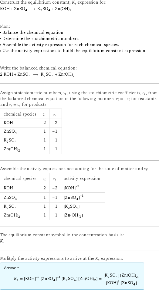 Construct the equilibrium constant, K, expression for: KOH + ZnSO_4 ⟶ K_2SO_4 + Zn(OH)_2 Plan: • Balance the chemical equation. • Determine the stoichiometric numbers. • Assemble the activity expression for each chemical species. • Use the activity expressions to build the equilibrium constant expression. Write the balanced chemical equation: 2 KOH + ZnSO_4 ⟶ K_2SO_4 + Zn(OH)_2 Assign stoichiometric numbers, ν_i, using the stoichiometric coefficients, c_i, from the balanced chemical equation in the following manner: ν_i = -c_i for reactants and ν_i = c_i for products: chemical species | c_i | ν_i KOH | 2 | -2 ZnSO_4 | 1 | -1 K_2SO_4 | 1 | 1 Zn(OH)_2 | 1 | 1 Assemble the activity expressions accounting for the state of matter and ν_i: chemical species | c_i | ν_i | activity expression KOH | 2 | -2 | ([KOH])^(-2) ZnSO_4 | 1 | -1 | ([ZnSO4])^(-1) K_2SO_4 | 1 | 1 | [K2SO4] Zn(OH)_2 | 1 | 1 | [Zn(OH)2] The equilibrium constant symbol in the concentration basis is: K_c Mulitply the activity expressions to arrive at the K_c expression: Answer: |   | K_c = ([KOH])^(-2) ([ZnSO4])^(-1) [K2SO4] [Zn(OH)2] = ([K2SO4] [Zn(OH)2])/(([KOH])^2 [ZnSO4])