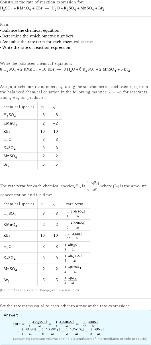 Construct the rate of reaction expression for: H_2SO_4 + KMnO_4 + KBr ⟶ H_2O + K_2SO_4 + MnSO_4 + Br_2 Plan: • Balance the chemical equation. • Determine the stoichiometric numbers. • Assemble the rate term for each chemical species. • Write the rate of reaction expression. Write the balanced chemical equation: 8 H_2SO_4 + 2 KMnO_4 + 10 KBr ⟶ 8 H_2O + 6 K_2SO_4 + 2 MnSO_4 + 5 Br_2 Assign stoichiometric numbers, ν_i, using the stoichiometric coefficients, c_i, from the balanced chemical equation in the following manner: ν_i = -c_i for reactants and ν_i = c_i for products: chemical species | c_i | ν_i H_2SO_4 | 8 | -8 KMnO_4 | 2 | -2 KBr | 10 | -10 H_2O | 8 | 8 K_2SO_4 | 6 | 6 MnSO_4 | 2 | 2 Br_2 | 5 | 5 The rate term for each chemical species, B_i, is 1/ν_i(Δ[B_i])/(Δt) where [B_i] is the amount concentration and t is time: chemical species | c_i | ν_i | rate term H_2SO_4 | 8 | -8 | -1/8 (Δ[H2SO4])/(Δt) KMnO_4 | 2 | -2 | -1/2 (Δ[KMnO4])/(Δt) KBr | 10 | -10 | -1/10 (Δ[KBr])/(Δt) H_2O | 8 | 8 | 1/8 (Δ[H2O])/(Δt) K_2SO_4 | 6 | 6 | 1/6 (Δ[K2SO4])/(Δt) MnSO_4 | 2 | 2 | 1/2 (Δ[MnSO4])/(Δt) Br_2 | 5 | 5 | 1/5 (Δ[Br2])/(Δt) (for infinitesimal rate of change, replace Δ with d) Set the rate terms equal to each other to arrive at the rate expression: Answer: |   | rate = -1/8 (Δ[H2SO4])/(Δt) = -1/2 (Δ[KMnO4])/(Δt) = -1/10 (Δ[KBr])/(Δt) = 1/8 (Δ[H2O])/(Δt) = 1/6 (Δ[K2SO4])/(Δt) = 1/2 (Δ[MnSO4])/(Δt) = 1/5 (Δ[Br2])/(Δt) (assuming constant volume and no accumulation of intermediates or side products)