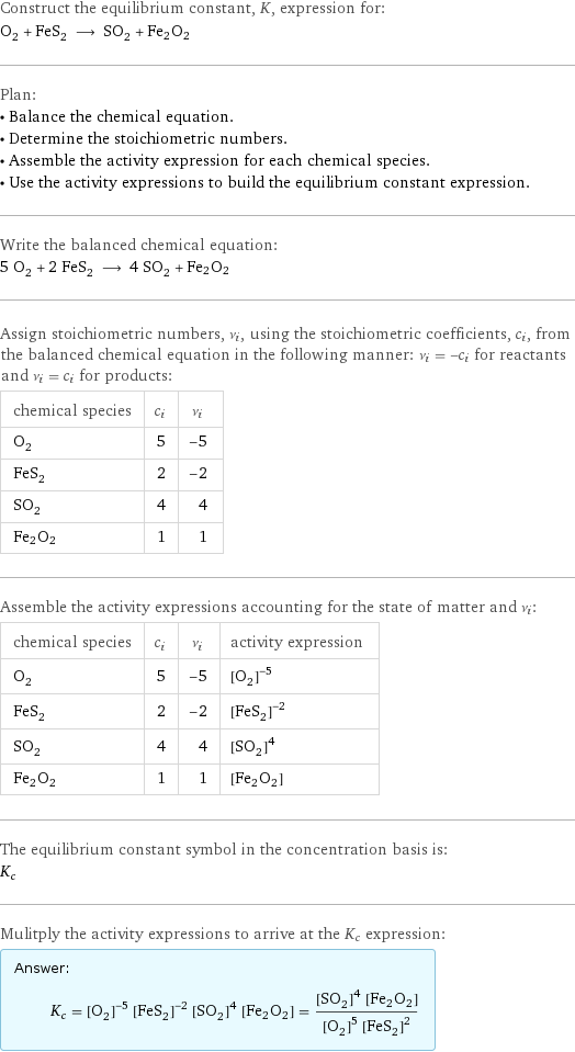 Construct the equilibrium constant, K, expression for: O_2 + FeS_2 ⟶ SO_2 + Fe2O2 Plan: • Balance the chemical equation. • Determine the stoichiometric numbers. • Assemble the activity expression for each chemical species. • Use the activity expressions to build the equilibrium constant expression. Write the balanced chemical equation: 5 O_2 + 2 FeS_2 ⟶ 4 SO_2 + Fe2O2 Assign stoichiometric numbers, ν_i, using the stoichiometric coefficients, c_i, from the balanced chemical equation in the following manner: ν_i = -c_i for reactants and ν_i = c_i for products: chemical species | c_i | ν_i O_2 | 5 | -5 FeS_2 | 2 | -2 SO_2 | 4 | 4 Fe2O2 | 1 | 1 Assemble the activity expressions accounting for the state of matter and ν_i: chemical species | c_i | ν_i | activity expression O_2 | 5 | -5 | ([O2])^(-5) FeS_2 | 2 | -2 | ([FeS2])^(-2) SO_2 | 4 | 4 | ([SO2])^4 Fe2O2 | 1 | 1 | [Fe2O2] The equilibrium constant symbol in the concentration basis is: K_c Mulitply the activity expressions to arrive at the K_c expression: Answer: |   | K_c = ([O2])^(-5) ([FeS2])^(-2) ([SO2])^4 [Fe2O2] = (([SO2])^4 [Fe2O2])/(([O2])^5 ([FeS2])^2)