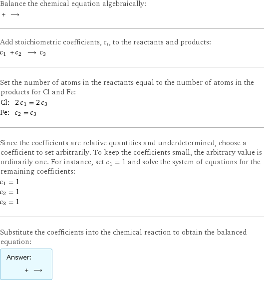 Balance the chemical equation algebraically:  + ⟶  Add stoichiometric coefficients, c_i, to the reactants and products: c_1 + c_2 ⟶ c_3  Set the number of atoms in the reactants equal to the number of atoms in the products for Cl and Fe: Cl: | 2 c_1 = 2 c_3 Fe: | c_2 = c_3 Since the coefficients are relative quantities and underdetermined, choose a coefficient to set arbitrarily. To keep the coefficients small, the arbitrary value is ordinarily one. For instance, set c_1 = 1 and solve the system of equations for the remaining coefficients: c_1 = 1 c_2 = 1 c_3 = 1 Substitute the coefficients into the chemical reaction to obtain the balanced equation: Answer: |   | + ⟶ 