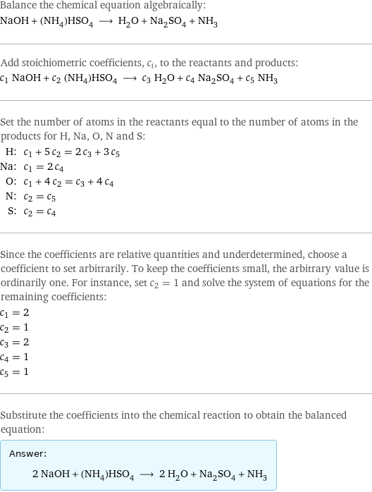 Balance the chemical equation algebraically: NaOH + (NH_4)HSO_4 ⟶ H_2O + Na_2SO_4 + NH_3 Add stoichiometric coefficients, c_i, to the reactants and products: c_1 NaOH + c_2 (NH_4)HSO_4 ⟶ c_3 H_2O + c_4 Na_2SO_4 + c_5 NH_3 Set the number of atoms in the reactants equal to the number of atoms in the products for H, Na, O, N and S: H: | c_1 + 5 c_2 = 2 c_3 + 3 c_5 Na: | c_1 = 2 c_4 O: | c_1 + 4 c_2 = c_3 + 4 c_4 N: | c_2 = c_5 S: | c_2 = c_4 Since the coefficients are relative quantities and underdetermined, choose a coefficient to set arbitrarily. To keep the coefficients small, the arbitrary value is ordinarily one. For instance, set c_2 = 1 and solve the system of equations for the remaining coefficients: c_1 = 2 c_2 = 1 c_3 = 2 c_4 = 1 c_5 = 1 Substitute the coefficients into the chemical reaction to obtain the balanced equation: Answer: |   | 2 NaOH + (NH_4)HSO_4 ⟶ 2 H_2O + Na_2SO_4 + NH_3