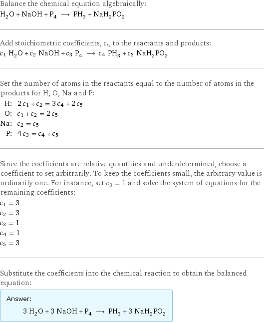 Balance the chemical equation algebraically: H_2O + NaOH + P_4 ⟶ PH_3 + NaH_2PO_2 Add stoichiometric coefficients, c_i, to the reactants and products: c_1 H_2O + c_2 NaOH + c_3 P_4 ⟶ c_4 PH_3 + c_5 NaH_2PO_2 Set the number of atoms in the reactants equal to the number of atoms in the products for H, O, Na and P: H: | 2 c_1 + c_2 = 3 c_4 + 2 c_5 O: | c_1 + c_2 = 2 c_5 Na: | c_2 = c_5 P: | 4 c_3 = c_4 + c_5 Since the coefficients are relative quantities and underdetermined, choose a coefficient to set arbitrarily. To keep the coefficients small, the arbitrary value is ordinarily one. For instance, set c_3 = 1 and solve the system of equations for the remaining coefficients: c_1 = 3 c_2 = 3 c_3 = 1 c_4 = 1 c_5 = 3 Substitute the coefficients into the chemical reaction to obtain the balanced equation: Answer: |   | 3 H_2O + 3 NaOH + P_4 ⟶ PH_3 + 3 NaH_2PO_2