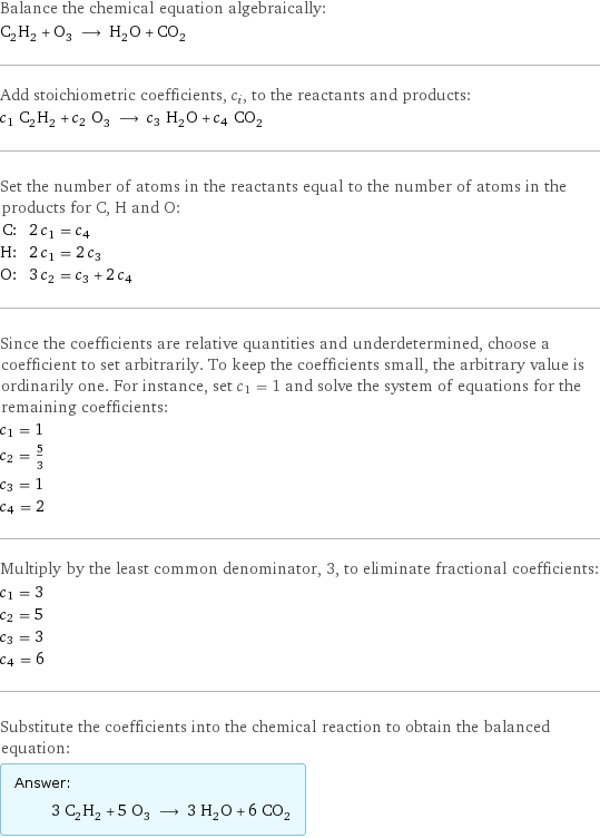 Balance the chemical equation algebraically: C_2H_2 + O_3 ⟶ H_2O + CO_2 Add stoichiometric coefficients, c_i, to the reactants and products: c_1 C_2H_2 + c_2 O_3 ⟶ c_3 H_2O + c_4 CO_2 Set the number of atoms in the reactants equal to the number of atoms in the products for C, H and O: C: | 2 c_1 = c_4 H: | 2 c_1 = 2 c_3 O: | 3 c_2 = c_3 + 2 c_4 Since the coefficients are relative quantities and underdetermined, choose a coefficient to set arbitrarily. To keep the coefficients small, the arbitrary value is ordinarily one. For instance, set c_1 = 1 and solve the system of equations for the remaining coefficients: c_1 = 1 c_2 = 5/3 c_3 = 1 c_4 = 2 Multiply by the least common denominator, 3, to eliminate fractional coefficients: c_1 = 3 c_2 = 5 c_3 = 3 c_4 = 6 Substitute the coefficients into the chemical reaction to obtain the balanced equation: Answer: |   | 3 C_2H_2 + 5 O_3 ⟶ 3 H_2O + 6 CO_2