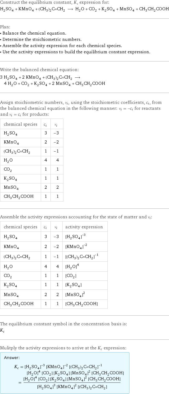 Construct the equilibrium constant, K, expression for: H_2SO_4 + KMnO_4 + (CH_3)_2C=CH_2 ⟶ H_2O + CO_2 + K_2SO_4 + MnSO_4 + CH_3CH_2COOH Plan: • Balance the chemical equation. • Determine the stoichiometric numbers. • Assemble the activity expression for each chemical species. • Use the activity expressions to build the equilibrium constant expression. Write the balanced chemical equation: 3 H_2SO_4 + 2 KMnO_4 + (CH_3)_2C=CH_2 ⟶ 4 H_2O + CO_2 + K_2SO_4 + 2 MnSO_4 + CH_3CH_2COOH Assign stoichiometric numbers, ν_i, using the stoichiometric coefficients, c_i, from the balanced chemical equation in the following manner: ν_i = -c_i for reactants and ν_i = c_i for products: chemical species | c_i | ν_i H_2SO_4 | 3 | -3 KMnO_4 | 2 | -2 (CH_3)_2C=CH_2 | 1 | -1 H_2O | 4 | 4 CO_2 | 1 | 1 K_2SO_4 | 1 | 1 MnSO_4 | 2 | 2 CH_3CH_2COOH | 1 | 1 Assemble the activity expressions accounting for the state of matter and ν_i: chemical species | c_i | ν_i | activity expression H_2SO_4 | 3 | -3 | ([H2SO4])^(-3) KMnO_4 | 2 | -2 | ([KMnO4])^(-2) (CH_3)_2C=CH_2 | 1 | -1 | ([(CH3)2C=CH2])^(-1) H_2O | 4 | 4 | ([H2O])^4 CO_2 | 1 | 1 | [CO2] K_2SO_4 | 1 | 1 | [K2SO4] MnSO_4 | 2 | 2 | ([MnSO4])^2 CH_3CH_2COOH | 1 | 1 | [CH3CH2COOH] The equilibrium constant symbol in the concentration basis is: K_c Mulitply the activity expressions to arrive at the K_c expression: Answer: |   | K_c = ([H2SO4])^(-3) ([KMnO4])^(-2) ([(CH3)2C=CH2])^(-1) ([H2O])^4 [CO2] [K2SO4] ([MnSO4])^2 [CH3CH2COOH] = (([H2O])^4 [CO2] [K2SO4] ([MnSO4])^2 [CH3CH2COOH])/(([H2SO4])^3 ([KMnO4])^2 [(CH3)2C=CH2])