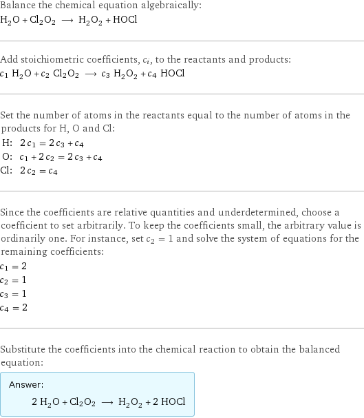 Balance the chemical equation algebraically: H_2O + Cl2O2 ⟶ H_2O_2 + HOCl Add stoichiometric coefficients, c_i, to the reactants and products: c_1 H_2O + c_2 Cl2O2 ⟶ c_3 H_2O_2 + c_4 HOCl Set the number of atoms in the reactants equal to the number of atoms in the products for H, O and Cl: H: | 2 c_1 = 2 c_3 + c_4 O: | c_1 + 2 c_2 = 2 c_3 + c_4 Cl: | 2 c_2 = c_4 Since the coefficients are relative quantities and underdetermined, choose a coefficient to set arbitrarily. To keep the coefficients small, the arbitrary value is ordinarily one. For instance, set c_2 = 1 and solve the system of equations for the remaining coefficients: c_1 = 2 c_2 = 1 c_3 = 1 c_4 = 2 Substitute the coefficients into the chemical reaction to obtain the balanced equation: Answer: |   | 2 H_2O + Cl2O2 ⟶ H_2O_2 + 2 HOCl