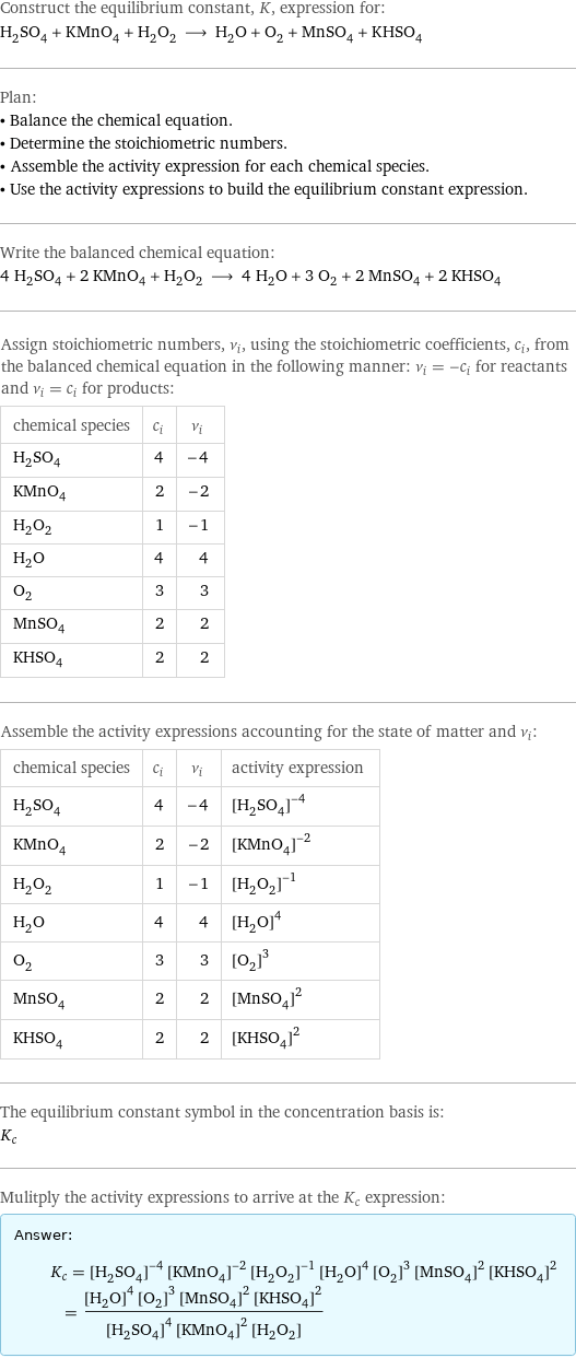 Construct the equilibrium constant, K, expression for: H_2SO_4 + KMnO_4 + H_2O_2 ⟶ H_2O + O_2 + MnSO_4 + KHSO_4 Plan: • Balance the chemical equation. • Determine the stoichiometric numbers. • Assemble the activity expression for each chemical species. • Use the activity expressions to build the equilibrium constant expression. Write the balanced chemical equation: 4 H_2SO_4 + 2 KMnO_4 + H_2O_2 ⟶ 4 H_2O + 3 O_2 + 2 MnSO_4 + 2 KHSO_4 Assign stoichiometric numbers, ν_i, using the stoichiometric coefficients, c_i, from the balanced chemical equation in the following manner: ν_i = -c_i for reactants and ν_i = c_i for products: chemical species | c_i | ν_i H_2SO_4 | 4 | -4 KMnO_4 | 2 | -2 H_2O_2 | 1 | -1 H_2O | 4 | 4 O_2 | 3 | 3 MnSO_4 | 2 | 2 KHSO_4 | 2 | 2 Assemble the activity expressions accounting for the state of matter and ν_i: chemical species | c_i | ν_i | activity expression H_2SO_4 | 4 | -4 | ([H2SO4])^(-4) KMnO_4 | 2 | -2 | ([KMnO4])^(-2) H_2O_2 | 1 | -1 | ([H2O2])^(-1) H_2O | 4 | 4 | ([H2O])^4 O_2 | 3 | 3 | ([O2])^3 MnSO_4 | 2 | 2 | ([MnSO4])^2 KHSO_4 | 2 | 2 | ([KHSO4])^2 The equilibrium constant symbol in the concentration basis is: K_c Mulitply the activity expressions to arrive at the K_c expression: Answer: |   | K_c = ([H2SO4])^(-4) ([KMnO4])^(-2) ([H2O2])^(-1) ([H2O])^4 ([O2])^3 ([MnSO4])^2 ([KHSO4])^2 = (([H2O])^4 ([O2])^3 ([MnSO4])^2 ([KHSO4])^2)/(([H2SO4])^4 ([KMnO4])^2 [H2O2])