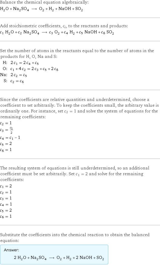 Balance the chemical equation algebraically: H_2O + Na_2SO_4 ⟶ O_2 + H_2 + NaOH + SO_2 Add stoichiometric coefficients, c_i, to the reactants and products: c_1 H_2O + c_2 Na_2SO_4 ⟶ c_3 O_2 + c_4 H_2 + c_5 NaOH + c_6 SO_2 Set the number of atoms in the reactants equal to the number of atoms in the products for H, O, Na and S: H: | 2 c_1 = 2 c_4 + c_5 O: | c_1 + 4 c_2 = 2 c_3 + c_5 + 2 c_6 Na: | 2 c_2 = c_5 S: | c_2 = c_6 Since the coefficients are relative quantities and underdetermined, choose a coefficient to set arbitrarily. To keep the coefficients small, the arbitrary value is ordinarily one. For instance, set c_2 = 1 and solve the system of equations for the remaining coefficients: c_2 = 1 c_3 = c_1/2 c_4 = c_1 - 1 c_5 = 2 c_6 = 1 The resulting system of equations is still underdetermined, so an additional coefficient must be set arbitrarily. Set c_1 = 2 and solve for the remaining coefficients: c_1 = 2 c_2 = 1 c_3 = 1 c_4 = 1 c_5 = 2 c_6 = 1 Substitute the coefficients into the chemical reaction to obtain the balanced equation: Answer: |   | 2 H_2O + Na_2SO_4 ⟶ O_2 + H_2 + 2 NaOH + SO_2