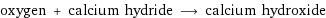 oxygen + calcium hydride ⟶ calcium hydroxide