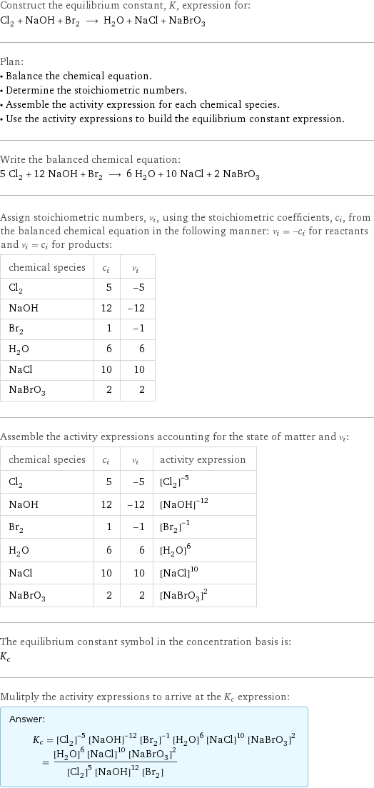 Construct the equilibrium constant, K, expression for: Cl_2 + NaOH + Br_2 ⟶ H_2O + NaCl + NaBrO_3 Plan: • Balance the chemical equation. • Determine the stoichiometric numbers. • Assemble the activity expression for each chemical species. • Use the activity expressions to build the equilibrium constant expression. Write the balanced chemical equation: 5 Cl_2 + 12 NaOH + Br_2 ⟶ 6 H_2O + 10 NaCl + 2 NaBrO_3 Assign stoichiometric numbers, ν_i, using the stoichiometric coefficients, c_i, from the balanced chemical equation in the following manner: ν_i = -c_i for reactants and ν_i = c_i for products: chemical species | c_i | ν_i Cl_2 | 5 | -5 NaOH | 12 | -12 Br_2 | 1 | -1 H_2O | 6 | 6 NaCl | 10 | 10 NaBrO_3 | 2 | 2 Assemble the activity expressions accounting for the state of matter and ν_i: chemical species | c_i | ν_i | activity expression Cl_2 | 5 | -5 | ([Cl2])^(-5) NaOH | 12 | -12 | ([NaOH])^(-12) Br_2 | 1 | -1 | ([Br2])^(-1) H_2O | 6 | 6 | ([H2O])^6 NaCl | 10 | 10 | ([NaCl])^10 NaBrO_3 | 2 | 2 | ([NaBrO3])^2 The equilibrium constant symbol in the concentration basis is: K_c Mulitply the activity expressions to arrive at the K_c expression: Answer: |   | K_c = ([Cl2])^(-5) ([NaOH])^(-12) ([Br2])^(-1) ([H2O])^6 ([NaCl])^10 ([NaBrO3])^2 = (([H2O])^6 ([NaCl])^10 ([NaBrO3])^2)/(([Cl2])^5 ([NaOH])^12 [Br2])